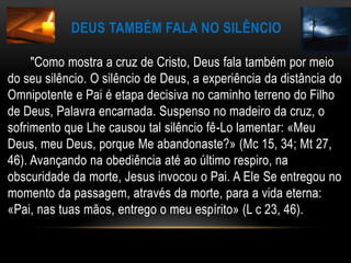 Deus também fala no silêncio       "Como mostra a cruz de Cristo, Deus fala também por meio do seu silêncio. O silêncio de Deus, a experiência da distância do Omnipotente e Pai é etapa decisiva no caminho terreno do Filho de Deus, Palavra encarnada. Suspenso no madeiro da cruz, o sofrimento que Lhe causou tal silêncio fê-Lo lamentar: «Meu Deus, meu Deus, porque Me abandonaste?» (Mc 15, 34; Mt 27, 46). Avançando na obediência até ao último respiro, na obscuridade da morte, Jesus invocou o Pai. A Ele Se entregou no momento da passagem, através da morte, para a vida eterna: «Pai, nas tuas mãos, entrego o meu espírito» (L c 23, 46). 