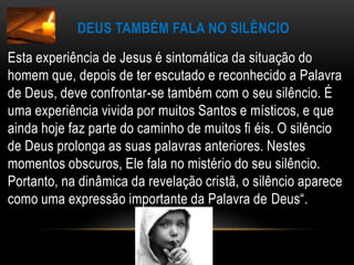 Deus também fala no silêncioEsta experiência de Jesus é sintomática da situação do homem que, depois de ter escutado e reconhecido a Palavra de Deus, deve confrontar-se também com o seu silêncio. É uma experiência vivida por muitos Santos e místicos, e que ainda hoje faz parte do caminho de muitos fi éis. O silêncio de Deus prolonga as suas palavras anteriores. Nestes momentos obscuros, Ele fala no mistério do seu silêncio. Portanto, na dinâmica da revelação cristã, o silêncio aparece como uma expressão importante da Palavra de Deus“.