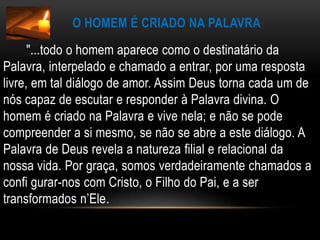 O homem é criado na palavra       "...todo o homem aparece como o destinatário da Palavra, interpelado e chamado a entrar, por uma resposta livre, em tal diálogo de amor. Assim Deus torna cada um de nós capaz de escutar e responder à Palavra divina. O homem é criado na Palavra e vive nela; e não se pode compreender a si mesmo, se não se abre a este diálogo. A Palavra de Deus revela a natureza filial e relacional da nossa vida. Por graça, somos verdadeiramente chamados a confi gurar-nos com Cristo, o Filho do Pai, e a ser transformados n’Ele.