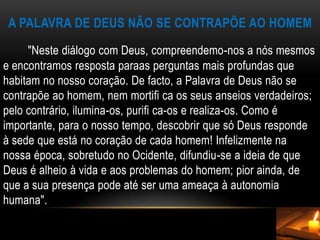 A Palavra de Deus não se contrapõe ao homem        "Neste diálogo com Deus, compreendemo-nos a nós mesmos e encontramos resposta paraas perguntas mais profundas que habitam no nosso coração. De facto, a Palavra de Deus não se contrapõe ao homem, nem mortifi ca os seus anseios verdadeiros; pelo contrário, ilumina-os, purifi ca-os e realiza-os. Como é importante, para o nosso tempo, descobrir que só Deus responde à sede que está no coração de cada homem! Infelizmente na nossa época, sobretudo no Ocidente, difundiu-se a ideia de que Deus é alheio à vida e aos problemas do homem; pior ainda, de que a sua presença pode até ser uma ameaça à autonomia humana".