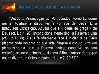 Maria e a docilidade a palavra       "Desde a Anunciação ao Pentecostes, vemo-La como mulher totalmente disponível à vontade de Deus. É a Imaculada Conceição, Aquela que é « cheia de graça » de Deus (cf. L c 1, 28), incondicionalmente dócil à Palavra divina (cf. L c 1, 38). A sua fé obediente face à iniciativa de Deus plasma cada instante da sua vida. Virgem à escuta, vive em plena sintonia com a Palavra divina; conserva no seu coração os acontecimentos do seu Filho, compondo-os por assim dizer num único mosaico (cf. L c 2, 19.51)".