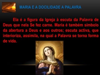 Maria e a docilidade a palavra       Ela é a figura da Igreja à escuta da Palavra de Deus que nela Se fez carne. Maria é também símbolo da abertura a Deus e aos outros; escuta activa, que interioriza, assimila, na qual a Palavra se torna forma de vida.