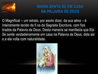Maria sente-se em casana Palavra de DeusO Magnificat – um retrato, por assim dizer, da sua alma – é inteiramente tecido de fi os da Sagrada Escritura, com fios tirados da Palavra de Deus. Desta maneira se manifesta que Ela Se sente verdadeiramente em casa na Palavra de Deus, dela sai e a ela volta com naturalidade.