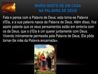 Maria sente-se em casana Palavra de DeusFala e pensa com a Palavra de Deus; esta torna-se Palavra d’Ela, e a sua palavra nasce da Palavra de Deus. Além disso, fica assim patente que os seus pensamentos estão em sintonia com os de Deus, que o d’Ela é um querer juntamente com Deus. Vivendo intimamente permeada pela Palavra de Deus, Ela pôde tornar-Se mãe da Palavra encarnada».