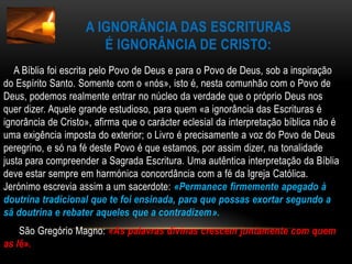 A ignorância das Escriturasé ignorância de Cristo:     A Bíblia foi escrita pelo Povo de Deus e para o Povo de Deus, sob a inspiração do Espírito Santo. Somente com o «nós», isto é, nesta comunhão com o Povo de Deus, podemos realmente entrar no núcleo da verdade que o próprio Deus nos quer dizer. Aquele grande estudioso, para quem «a ignorância das Escrituras é ignorância de Cristo», afirma que o carácter eclesial da interpretação bíblica não é uma exigência imposta do exterior; o Livro é precisamente a voz do Povo de Deus peregrino, e só na fé deste Povo é que estamos, por assim dizer, na tonalidade justa para compreender a Sagrada Escritura. Uma autêntica interpretação da Bíblia deve estar sempre em harmónica concordância com a fé da Igreja Católica. Jerónimo escrevia assim a um sacerdote: «Permanece firmemente apegado à doutrina tradicional que te foi ensinada, para que possas exortar segundo a sã doutrina e rebater aqueles que a contradizem».      São Gregório Magno: «As palavras divinas crescem juntamente com quem as lê».