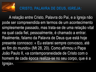 Cristo, Palavra de Deus, Igreja:A relação entre Cristo, Palavra do Pai, e a Igreja não pode ser compreendida em termos de um acontecimento simplesmente passado, mas trata-se de uma relação vital na qual cada fiel, pessoalmente, é chamado a entrar. Realmente, falamo da Palavra de Deus que está hoje presente connosco: « Eu estarei sempre convosco, até ao fim do mundo» (Mt 28, 20). Como afirmou o Papa João Paulo II, «a contemporaneidade de Cristo com o homem de cada época realiza-se no seu corpo, que é a Igreja».