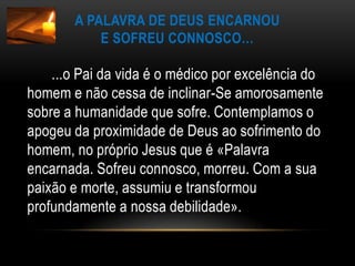 A Palavra de Deus encarnoue sofreu connosco…       ...o Pai da vida é o médico por excelência do homem e não cessa de inclinar-Se amorosamente sobre a humanidade que sofre. Contemplamos o apogeu da proximidade de Deus ao sofrimento do homem, no próprio Jesus que é «Palavra encarnada. Sofreu connosco, morreu. Com a sua paixão e morte, assumiu e transformou profundamente a nossa debilidade».