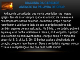 Diaconia da Caridade anúncio da Palavra de Deus:       A diaconia da caridade, que nunca deve faltar nas nossas Igrejas, tem de estar sempre ligada ao anúncio da Palavra e à celebração dos santos mistérios. Ao mesmo tempo é preciso reconhecer e valorizar o facto de que os próprios pobres são também agentes de evangelização. Na Bíblia, o verdadeiro pobre é aquele que se confia totalmente a Deus e, no Evangelho, o próprio Jesus chama-os bem-aventurados, «porque deles é o reino dos céus» (Mt 5, 3; cf. Lc 6, 20). O Senhor exalta a simplicidade de coração de quem reconhece em Deus a verdadeira riqueza, coloca n’Ele a sua esperança e não nos bens deste mundo.