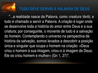 Tudo deve servir a Palavra de Deus       "...a realidade nasce da Palavra, como creatura Verbi, e tudo é chamado a servir a Palavra. A criação é lugar onde se desenvolve toda a história do amor entre Deus e a sua criatura; por conseguinte, o movente de tudo é a salvação do homem. Contemplando o universo na perspectiva da história da salvação, somos levados a descobrir a posição única e singular que ocupa o homem na criação: «Deus criou o homem à sua imagem, criou-o à imagem de Deus; Ele os criou homem e mulher» (Gn 1, 27)".