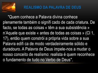 Realismo da Palavra de Deus       "Quem conhece a Palavra divina conhece plenamente também o signifi cado de cada criatura. De facto, se todas as coisas « têm a sua subsistência » n’Aquele que existe « antes de todas as coisas » (Cl 1, 17), então quem constrói a própria vida sobre a sua Palavra edifi ca de modo verdadeiramente sólido e duradouro. A Palavra de Deus impele-nos a mudar o nosso conceito de realismo: realista é quem reconhece o fundamento de tudo no Verbo de Deus".