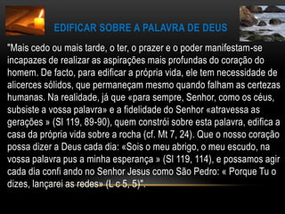 Edificar sobre a Palavra de Deus"Mais cedo ou mais tarde, o ter, o prazer e o poder manifestam-se incapazes de realizar as aspirações mais profundas do coração do homem. De facto, para edificar a própria vida, ele tem necessidade de alicerces sólidos, que permaneçam mesmo quando falham as certezas humanas. Na realidade, já que «para sempre, Senhor, como os céus, subsiste a vossa palavra» e a fidelidade do Senhor «atravessa as gerações » (Sl 119, 89-90), quem constrói sobre esta palavra, edifica a casa da própria vida sobre a rocha (cf. Mt 7, 24). Que o nosso coração possa dizer a Deus cada dia: «Sois o meu abrigo, o meu escudo, na vossa palavra pus a minha esperança » (Sl 119, 114), e possamos agir cada dia confi ando no Senhor Jesus como São Pedro: « Porque Tu o dizes, lançarei as redes» (L c 5, 5)".