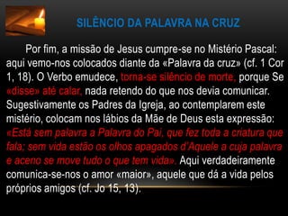 Silêncio da Palavra na Cruz       Por fim, a missão de Jesus cumpre-se no Mistério Pascal: aqui vemo-nos colocados diante da «Palavra da cruz» (cf. 1 Cor 1, 18). O Verbo emudece, torna-se silêncio de morte, porque Se «disse» até calar, nada retendo do que nos devia comunicar. Sugestivamente os Padres da Igreja, ao contemplarem este mistério, colocam nos lábios da Mãe de Deus esta expressão: «Está sem palavra a Palavra do Pai, que fez toda a criatura que fala; sem vida estão os olhos apagados d’Aquele a cuja palavra e aceno se move tudo o que tem vida».Aqui verdadeiramente comunica-se-nos o amor «maior», aquele que dá a vida pelos próprios amigos (cf. Jo 15, 13).