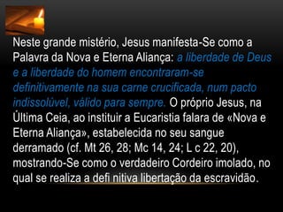Neste grande mistério, Jesus manifesta-Se como a Palavra da Nova e Eterna Aliança: a liberdade de Deus e a liberdade do homem encontraram-se definitivamente na sua carne crucificada, num pacto indissolúvel, válido para sempre. O próprio Jesus, na Última Ceia, ao instituir a Eucaristia falara de «Nova e Eterna Aliança», estabelecida no seu sangue derramado (cf. Mt 26, 28; Mc 14, 24; L c 22, 20), mostrando-Se como o verdadeiro Cordeiro imolado, no qual se realiza a defi nitiva libertação da escravidão.