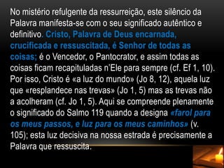 No mistério refulgente da ressurreição, este silêncio da Palavra manifesta-se com o seu significado autêntico e definitivo. Cristo, Palavra de Deus encarnada, crucificada e ressuscitada, é Senhor de todas as coisas; é o Vencedor, o Pantocrator, e assim todas as coisas ficam recapituladas n’Ele para sempre (cf. Ef 1, 10). Por isso, Cristo é «a luz do mundo» (Jo 8, 12), aquela luz que «resplandece nas trevas» (Jo 1, 5) mas as trevas não a acolheram (cf. Jo 1, 5). Aqui se compreende plenamente o significado do Salmo 119 quando a designa «farol para os meus passos, e luz para os meus caminhos» (v. 105); esta luz decisiva na nossa estrada é precisamente a Palavra que ressuscita.