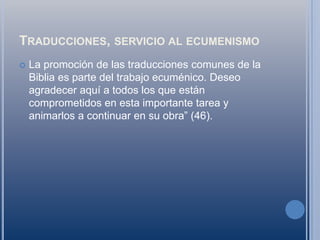 Traducciones, servicio al ecumenismoLa promoción de las traducciones comunes de la Biblia es parte del trabajo ecuménico. Deseo agradecer aquí a todos los que están comprometidos en esta importante tarea y animarlos a continuar en su obra” (46).