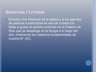 Escritura y LiturgiaExhorto a los Pastores de la Iglesia y a los agentes de pastoral a esforzarse en educar a todos los fieles a gustar el sentido profundo de la Palabra de Dios que se despliega en la liturgia a lo largo del año, mostrando los misterios fundamentales de nuestra fe” (52).