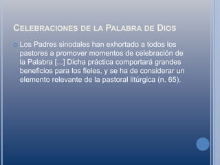 Celebraciones de la Palabra de DiosLos Padres sinodales han exhortado a todos los pastores a promover momentos de celebración de la Palabra [...] Dicha práctica comportará grandes beneficios para los fieles, y se ha de considerar un elemento relevante de la pastoral litúrgica (n. 65).