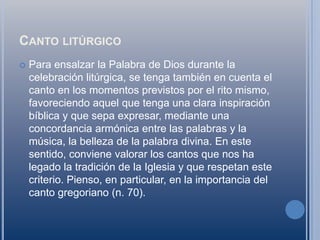 Canto litúrgicoPara ensalzar la Palabra de Dios durante la celebración litúrgica, se tenga también en cuenta el canto en los momentos previstos por el rito mismo, favoreciendo aquel que tenga una clara inspiración bíblica y que sepa expresar, mediante una concordancia armónica entre las palabras y la música, la belleza de la palabra divina. En este sentido, conviene valorar los cantos que nos ha legado la tradición de la Iglesia y que respetan este criterio. Pienso, en particular, en la importancia del canto gregoriano (n. 70).