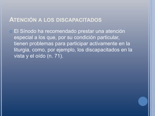 Atención a los discapacitadosEl Sínodo ha recomendado prestar una atención especial a los que, por su condición particular, tienen problemas para participar activamente en la liturgia, como, por ejemplo, los discapacitados en la vista y el oído (n. 71).