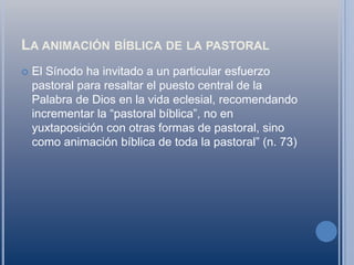 La animación bíblica de la pastoralEl Sínodo ha invitado a un particular esfuerzo pastoral para resaltar el puesto central de la Palabra de Dios en la vida eclesial, recomendando incrementar la “pastoral bíblica”, no en yuxtaposición con otras formas de pastoral, sino como animación bíblica de toda la pastoral” (n. 73)