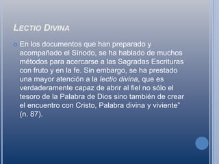 Lectio DivinaEn los documentos que han preparado y acompañado el Sínodo, se ha hablado de muchos métodos para acercarse a las Sagradas Escrituras con fruto y en la fe. Sin embargo, se ha prestado una mayor atención a la lectio divina, que es verdaderamente capaz de abrir al fiel no sólo el tesoro de la Palabra de Dios sino también de crear el encuentro con Cristo, Palabra divina y viviente” (n. 87).