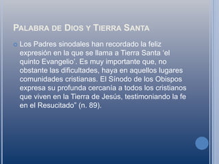 Palabra de Dios y Tierra SantaLos Padres sinodales han recordado la feliz expresión en la que se llama a Tierra Santa ‘el quinto Evangelio’. Es muy importante que, no obstante las dificultades, haya en aquellos lugares comunidades cristianas. El Sínodo de los Obispos expresa su profunda cercanía a todos los cristianos que viven en la Tierra de Jesús, testimoniando la fe en el Resucitado” (n. 89).