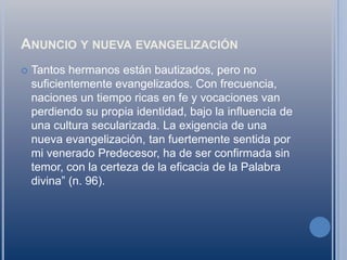 Anuncio y nueva evangelizaciónTantos hermanos están bautizados, pero no suficientemente evangelizados. Con frecuencia, naciones un tiempo ricas en fe y vocaciones van perdiendo su propia identidad, bajo la influencia de una cultura secularizada. La exigencia de una nueva evangelización, tan fuertemente sentida por mi venerado Predecesor, ha de ser confirmada sin temor, con la certeza de la eficacia de la Palabra divina” (n. 96).