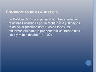 Compromiso por la justiciaLa Palabra de Dios impulsa al hombre a entablar relaciones animadas por la rectitud y la justicia; da fe del valor precioso ante Dios de todos los esfuerzos del hombre por construir un mundo más justo y más habitable” (n. 100).