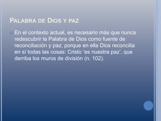 Palabra de Dios y pazEn el contexto actual, es necesario más que nunca redescubrir la Palabra de Dios como fuente de reconciliación y paz, porque en ella Dios reconcilia en sí todas las cosas: Cristo ‘es nuestra paz’, que derriba los muros de división (n. 102).