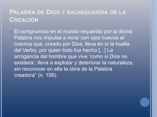 Palabra de Dios y salvaguardia de la CreaciónEl compromiso en el mundo requerido por la divina Palabra nos impulsa a mirar con ojos nuevos el cosmos que, creado por Dios, lleva en sí la huella del Verbo, por quien todo fue hecho [...] La arrogancia del hombre que vive ‘como si Dios no existiera’, lleva a explotar y deteriorar la naturaleza, sin reconocer en ella la obra de la Palabra creadora” (n. 108).