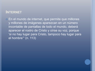 InternetEn el mundo de internet, que permite que millones y millones de imágenes aparezcan en un número incontable de pantallas de todo el mundo, deberá aparecer el rostro de Cristo y oírse su voz, porque ‘si no hay lugar para Cristo, tampoco hay lugar para el hombre’“ (n. 113)