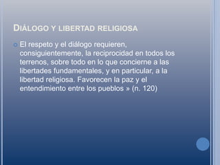 Diálogo y libertad religiosaEl respeto y el diálogo requieren, consiguientemente, la reciprocidad en todos los terrenos, sobre todo en lo que concierne a las libertades fundamentales, y en particular, a la libertad religiosa. Favorecen la paz y el entendimiento entre los pueblos » (n. 120)