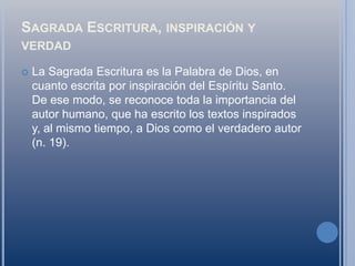 Sagrada Escritura, inspiración y verdadLa Sagrada Escritura es la Palabra de Dios, en cuanto escrita por inspiración del Espíritu Santo. De ese modo, se reconoce toda la importancia del autor humano, que ha escrito los textos inspirados y, al mismo tiempo, a Dios como el verdadero autor (n. 19).