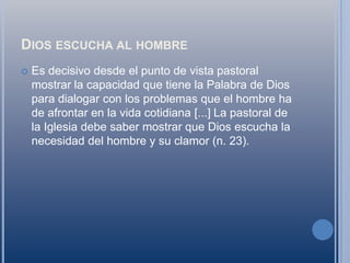 Dios escucha al hombreEs decisivo desde el punto de vista pastoral mostrar la capacidad que tiene la Palabra de Dios para dialogar con los problemas que el hombre ha de afrontar en la vida cotidiana [...] La pastoral de la Iglesia debe saber mostrar que Dios escucha la necesidad del hombre y su clamor (n. 23).