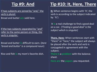 If two subjects are joined by "and," the
verb is plural:
Bread and butter are sold here.
If the two subjects separated by "and"
refer to the same person or thing, the
verb is singular:
Bread and butter is difficult to earn. (here
‘bread and butter’ is a compound noun)
Rice and fish is my mom's favorite dish.
Tip #9: And
It: When sentence begins with ‘It’, the
verb is according to the subject indicated
by ‘It’)
It is a real challenge to find a good deal
on a car. (‘Finding a good deal’ is the
subject which is singular)
There, Here: When sentences start with
“there” or “here,” the subject will always
be placed after the verb and verb is
conjugated in agreement with the
subject.
There is a problem with the balance.
sheet.
Here are the papers you requested.
Tip #10: It, Here, There
 