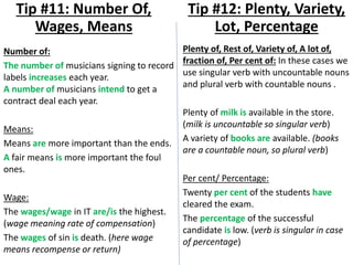 Number of:
The number of musicians signing to record
labels increases each year.
A number of musicians intend to get a
contract deal each year.
Means:
Means are more important than the ends.
A fair means is more important the foul
ones.
Wage:
The wages/wage in IT are/is the highest.
(wage meaning rate of compensation)
The wages of sin is death. (here wage
means recompense or return)
Tip #11: Number Of,
Wages, Means
Plenty of, Rest of, Variety of, A lot of,
fraction of, Per cent of: In these cases we
use singular verb with uncountable nouns
and plural verb with countable nouns .
Plenty of milk is available in the store.
(milk is uncountable so singular verb)
A variety of books are available. (books
are a countable noun, so plural verb)
Per cent/ Percentage:
Twenty per cent of the students have
cleared the exam.
The percentage of the successful
candidate is low. (verb is singular in case
of percentage)
Tip #12: Plenty, Variety,
Lot, Percentage
 