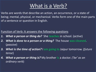 What is a Verb?
Verbs are words that describe an action, an occurrence, or a state of
being; mental, physical, or mechanical. Verbs form one of the main parts
of a sentence or question in English.
Function of Verb: It answers the following questions
1. What a person or thing do? She teaches in school. (active)
2. What is done to a person or a thing? The house was cleaned.
(passive)
3. What is the time of action? I am going to Jaipur tomorrow. (future
tense)
4. What a person or thing is? My brother is a doctor. (‘be’ as an
ordinary verb)
 
