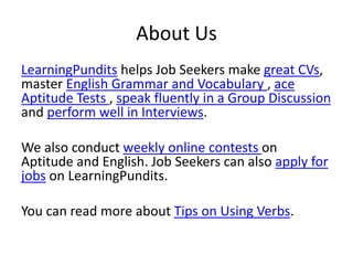 About Us
LearningPundits helps Job Seekers make great CVs,
master English Grammar and Vocabulary , ace
Aptitude Tests , speak fluently in a Group Discussion
and perform well in Interviews.
We also conduct weekly online contests on
Aptitude and English. Job Seekers can also apply for
jobs on LearningPundits.
You can read more about Tips on Using Verbs.
 