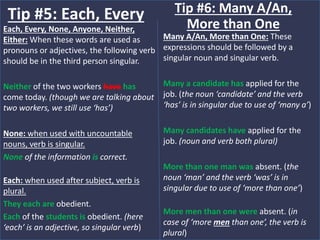Each, Every, None, Anyone, Neither,
Either: When these words are used as
pronouns or adjectives, the following verb
should be in the third person singular.
Neither of the two workers have has
come today. (though we are talking about
two workers, we still use ‘has’)
None: when used with uncountable
nouns, verb is singular.
None of the information is correct.
Each: when used after subject, verb is
plural.
They each are obedient.
Each of the students is obedient. (here
‘each’ is an adjective, so singular verb)
Tip #5: Each, Every
Many A/An, More than One: These
expressions should be followed by a
singular noun and singular verb.
Many a candidate has applied for the
job. (the noun ‘candidate’ and the verb
‘has’ is in singular due to use of ‘many a’)
Many candidates have applied for the
job. (noun and verb both plural)
More than one man was absent. (the
noun ‘man’ and the verb ‘was’ is in
singular due to use of ‘more than one’)
More men than one were absent. (in
case of ‘more men than one’, the verb is
plural)
Tip #6: Many A/An,
More than One
 
