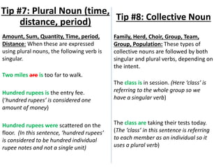 Amount, Sum, Quantity, Time, period,
Distance: When these are expressed
using plural nouns, the following verb is
singular.
Two miles are is too far to walk.
Hundred rupees is the entry fee.
(‘hundred rupees’ is considered one
amount of money)
Hundred rupees were scattered on the
floor. (In this sentence, ‘hundred rupees’
is considered to be hundred individual
rupee notes and not a single unit)
Tip #7: Plural Noun (time,
distance, period) Tip #8: Collective Noun
Family, Herd, Choir, Group, Team,
Group, Population: These types of
collective nouns are followed by both
singular and plural verbs, depending on
the intent.
The class is in session. (Here ‘class’ is
referring to the whole group so we
have a singular verb)
The class are taking their tests today.
(The ‘class’ in this sentence is referring
to each member as an individual so it
uses a plural verb)
 