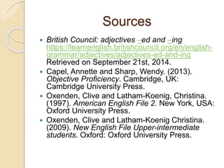 Sources 
 British Council: adjectives –ed and –ing 
https://learnenglish.britishcouncil.org/en/english-grammar/ 
adjectives/adjectives-ed-and-ing 
Retrieved on September 21st, 2014. 
 Capel, Annette and Sharp, Wendy. (2013). 
Objective Proficiency. Cambridge, UK: 
Cambridge University Press. 
 Oxenden, Clive and Latham-Koenig, Christina. 
(1997). American English File 2. New York, USA: 
Oxford University Press. 
 Oxenden, Clive and Latham-Koenig Christina. 
(2009). New English File Upper-intermediate 
students. Oxford: Oxford University Press. 
 