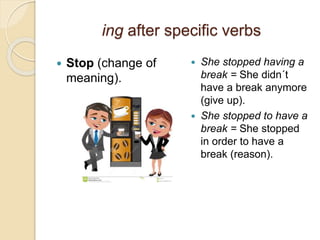 ing after specific verbs 
 Stop (change of 
meaning). 
 She stopped having a 
break = She didn´t 
have a break anymore 
(give up). 
 She stopped to have a 
break = She stopped 
in order to have a 
break (reason). 
 