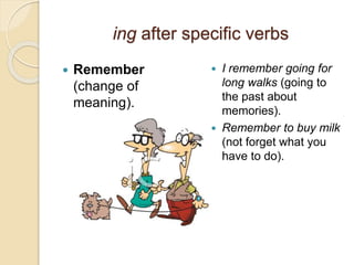 ing after specific verbs 
 Remember 
(change of 
meaning). 
 I remember going for 
long walks (going to 
the past about 
memories). 
 Remember to buy milk 
(not forget what you 
have to do). 
 