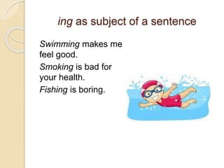 ing as subject of a sentence 
Swimming makes me 
feel good. 
Smoking is bad for 
your health. 
Fishing is boring. 
 