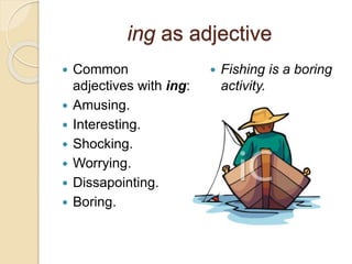 ing as adjective 
 Common 
adjectives with ing: 
 Amusing. 
 Interesting. 
 Shocking. 
 Worrying. 
 Dissapointing. 
 Boring. 
 Fishing is a boring 
activity. 
 