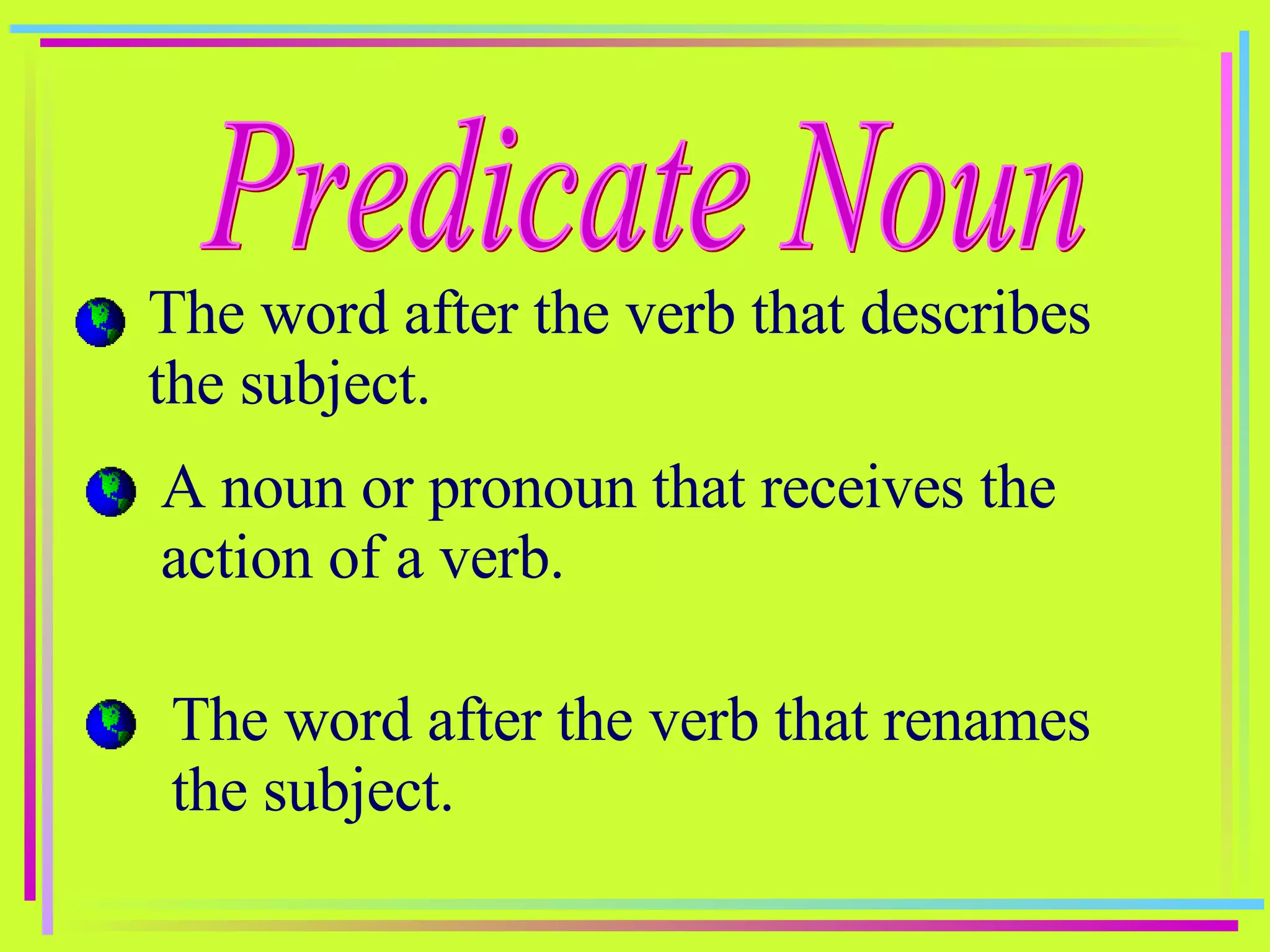 Predicate Noun The word after the verb that describes the subject. A noun or pronoun that receives the action of a verb. The word after the verb that renames the subject. 