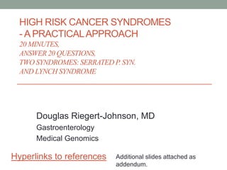 HIGH RISK CANCER SYNDROMES
- A PRACTICALAPPROACH
20 MINUTES,
ANSWER 20 QUESTIONS,
TWO SYNDROMES: SERRATED P. SYN.
AND LYNCH SYNDROME
Douglas Riegert-Johnson, MD
Gastroenterology
Medical Genomics
Hyperlinks to references Additional slides attached as
addendum.
 
