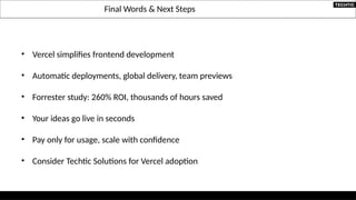 Final Words & Next Steps
• Vercel simplifies frontend development
• Automatic deployments, global delivery, team previews
• Forrester study: 260% ROI, thousands of hours saved
• Your ideas go live in seconds
• Pay only for usage, scale with confidence
• Consider Techtic Solutions for Vercel adoption
 