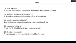 FAQs
Q1: What is Vercel?
A: A frontend cloud platform simplifying deployments & boosting performance.
Q2: How does Vercel improve performance?
A: Global Edge Network + optimized static & serverless delivery.
Q3: Benefits vs traditional hosting?
Zero-config deploys, serverless scaling, previews, built-in analytics.
Q4: Scalable for enterprise?
A: Yes, 99.99% SLA, DDoS protection, advanced security.
Q5: How does it save costs?
A: Pay-as-you-go, no server overhead, reduced DevOps costs.
 