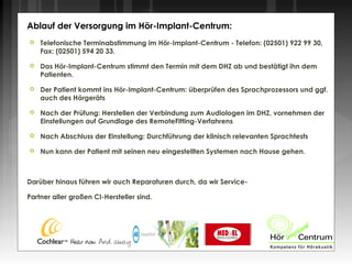 Telefonische Terminabstimmung im Hör-Implant-Centrum - Telefon: (02501) 922 99 30,
Fax: (02501) 594 20 33.
 Das Hör-Implant-Centrum stimmt den Termin mit dem DHZ ab und bestätigt ihn dem
Patienten.
 Der Patient kommt ins Hör-Implant-Centrum: überprüfen des Sprachprozessors und ggf.
auch des Hörgeräts
 Nach der Prüfung: Herstellen der Verbindung zum Audiologen im DHZ, vornehmen der
Einstellungen auf Grundlage des RemoteFitting-Verfahrens
 Nach Abschluss der Einstellung: Durchführung der klinisch relevanten Sprachtests
 Nun kann der Patient mit seinen neu eingestellten Systemen nach Hause gehen.
Darüber hinaus führen wir auch Reparaturen durch, da wir Service-
Partner aller großen CI-Hersteller sind.
Ablauf der Versorgung im Hör-Implant-Centrum:
 